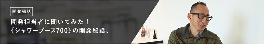 開発担当者に聞いてみた!《シャワーブース700》の開発秘話。