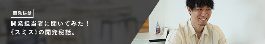 開発担当者に聞いてみた! 《スミス》の開発秘話。