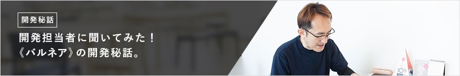開発担当者に聞いてみた! 《バルネア》の開発秘話。