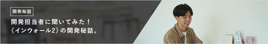 開発担当者に聞いてみた! 《インウォール2》の開発秘話。