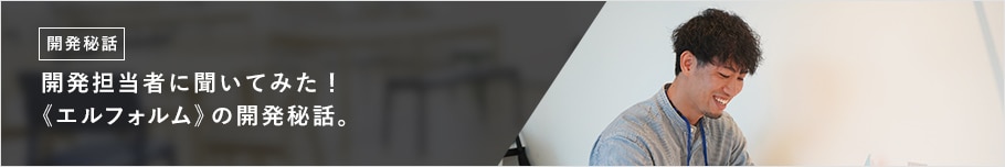 開発担当者に聞いてみた! 《エルフォルム》の開発秘話。