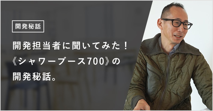 開発担当者に聞いてみた!《シャワーブース700》の開発秘話。