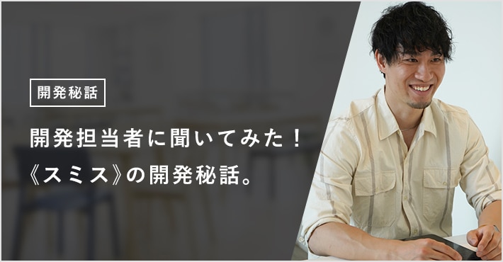 開発担当者に聞いてみた! 《スミス》の開発秘話。